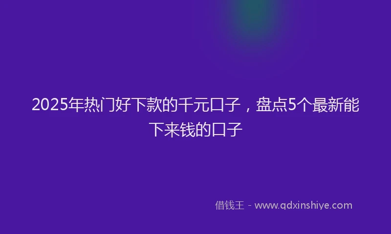 2025年热门好下款的千元口子，盘点5个最新能下来钱的口子