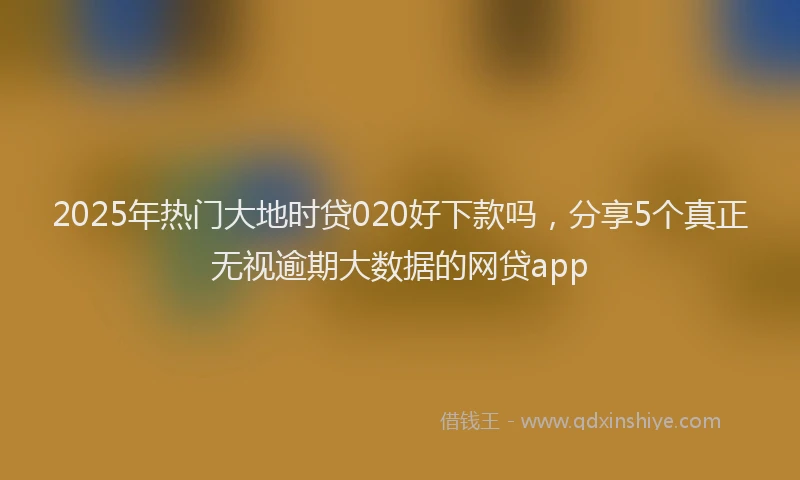 2025年热门大地时贷020好下款吗，分享5个真正无视逾期大数据的网贷app