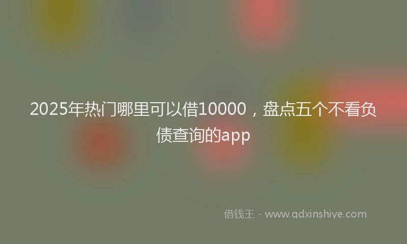 2025年热门哪里可以借10000，盘点五个不看负债查询的app