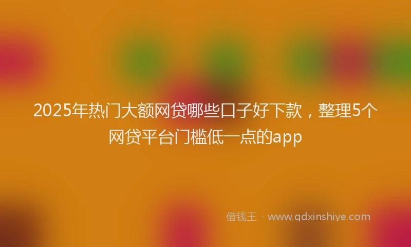 2025年热门大额网贷哪些口子好下款，整理5个网贷平台门槛低一点的app