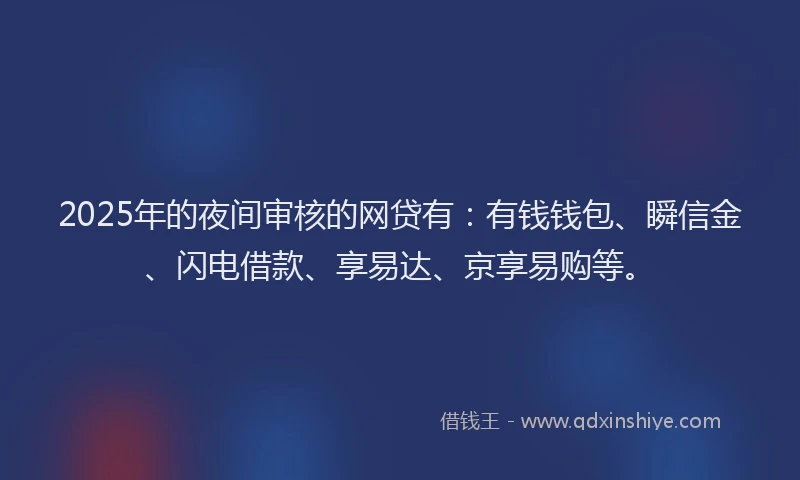 2025年的夜间审核的网贷有：有钱钱包、瞬信金、闪电借款、享易达、京享易购等。
