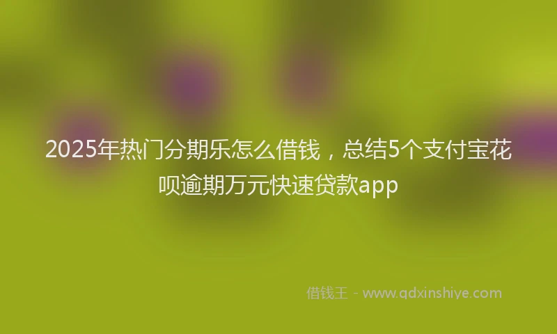 2025年热门分期乐怎么借钱，总结5个支付宝花呗逾期万元快速贷款app