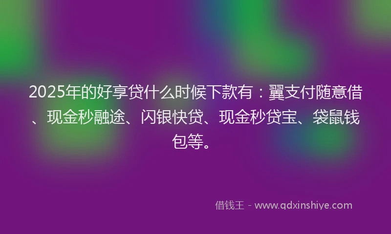 2025年的好享贷什么时候下款有：翼支付随意借、现金秒融途、闪银快贷、现金秒贷宝、袋鼠钱包等。