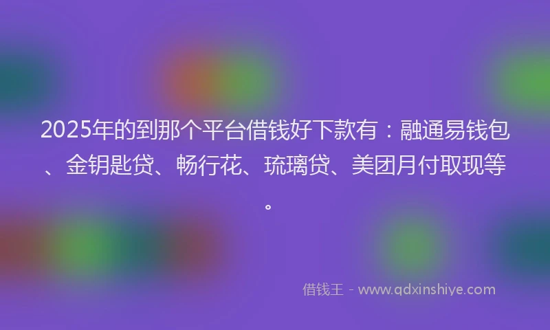 2025年的到那个平台借钱好下款有：融通易钱包、金钥匙贷、畅行花、琉璃贷、美团月付取现等。