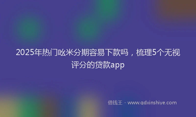 2025年热门吆米分期容易下款吗，梳理5个无视评分的贷款app