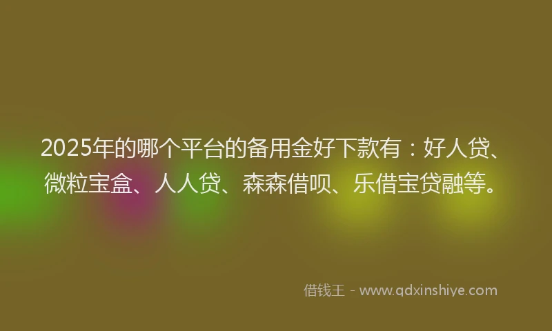 2025年的哪个平台的备用金好下款有：好人贷、微粒宝盒、人人贷、森森借呗、乐借宝贷融等。