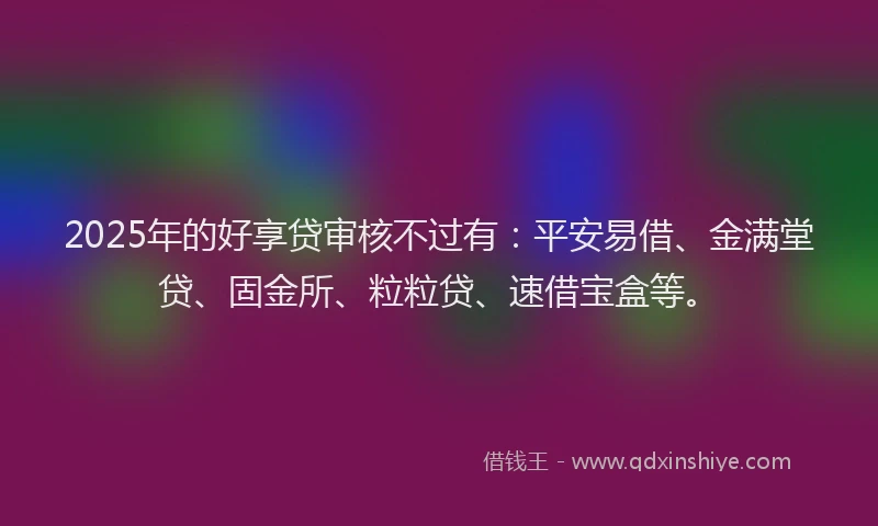 2025年的好享贷审核不过有：平安易借、金满堂贷、固金所、粒粒贷、速借宝盒等。