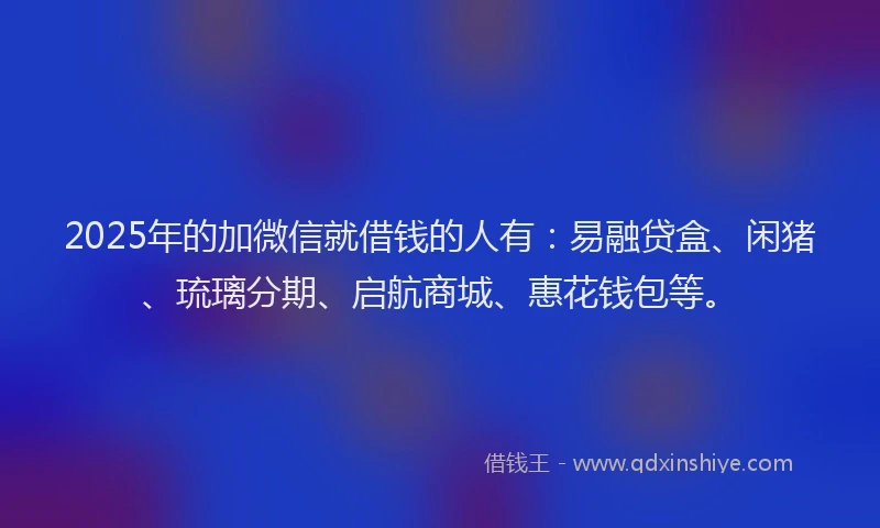 2025年的加微信就借钱的人有：易融贷盒、闲猪、琉璃分期、启航商城、惠花钱包等。