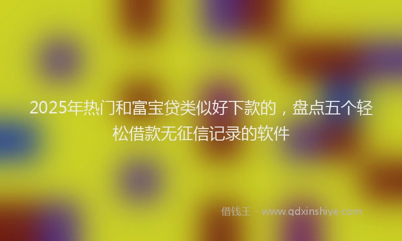 2025年热门和富宝贷类似好下款的，盘点五个轻松借款无征信记录的软件