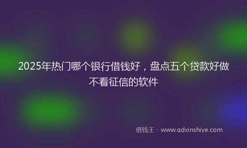 2025年热门哪个银行借钱好，盘点五个贷款好做不看征信的软件