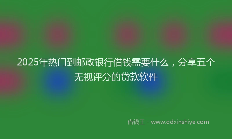 2025年热门到邮政银行借钱需要什么，分享五个无视评分的贷款软件