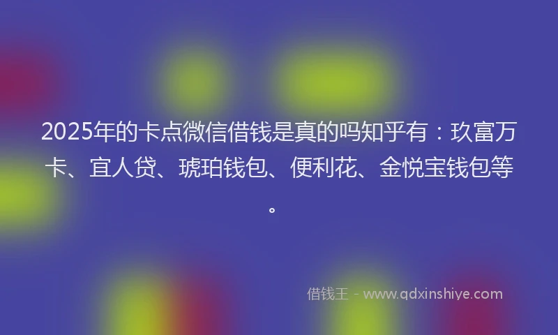 2025年的卡点微信借钱是真的吗知乎有：玖富万卡、宜人贷、琥珀钱包、便利花、金悦宝钱包等。