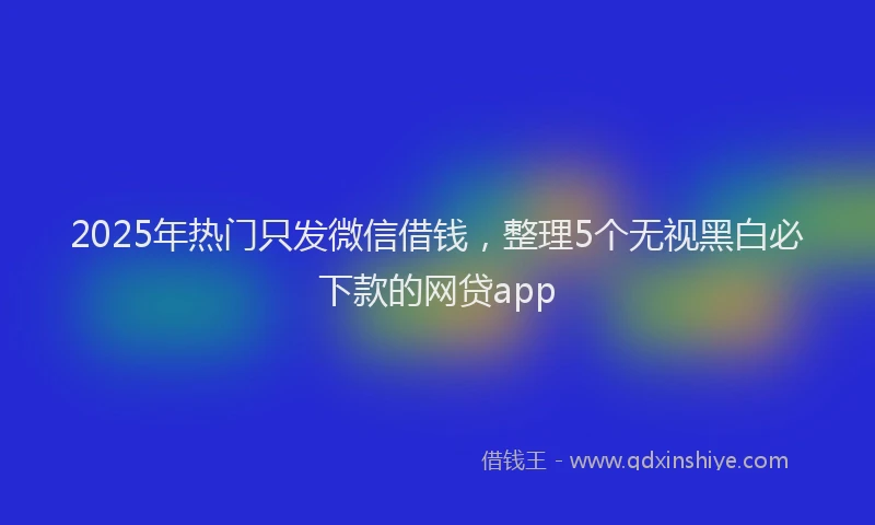 2025年热门只发微信借钱，整理5个无视黑白必下款的网贷app