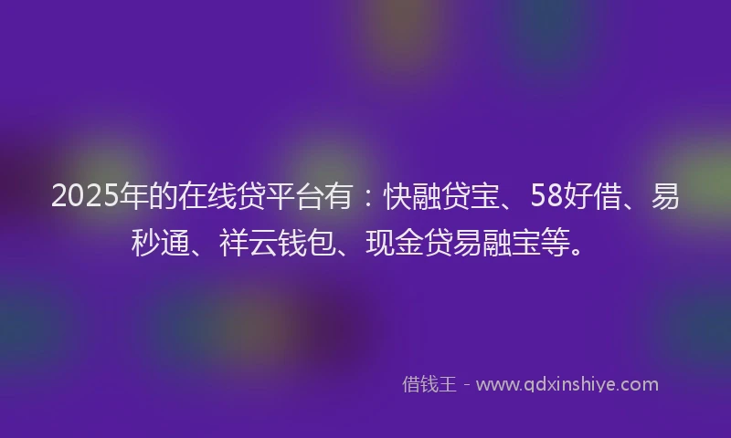 2025年的在线贷平台有：快融贷宝、58好借、易秒通、祥云钱包、现金贷易融宝等。