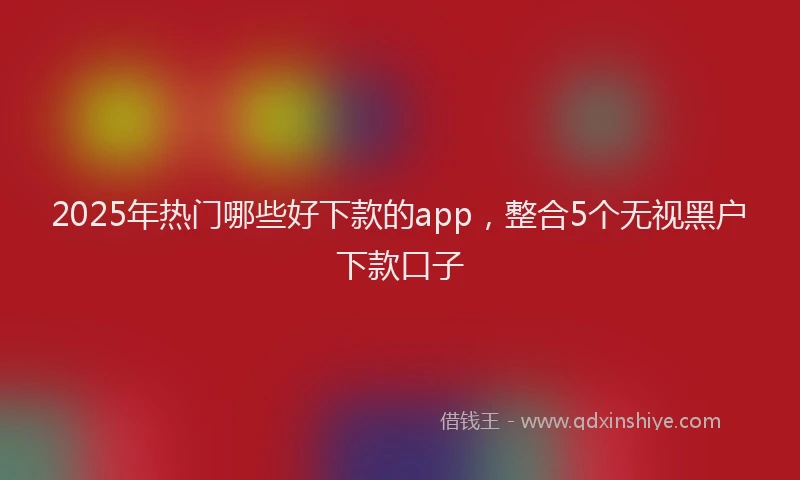 2025年热门哪些好下款的app，整合5个无视黑户下款口子