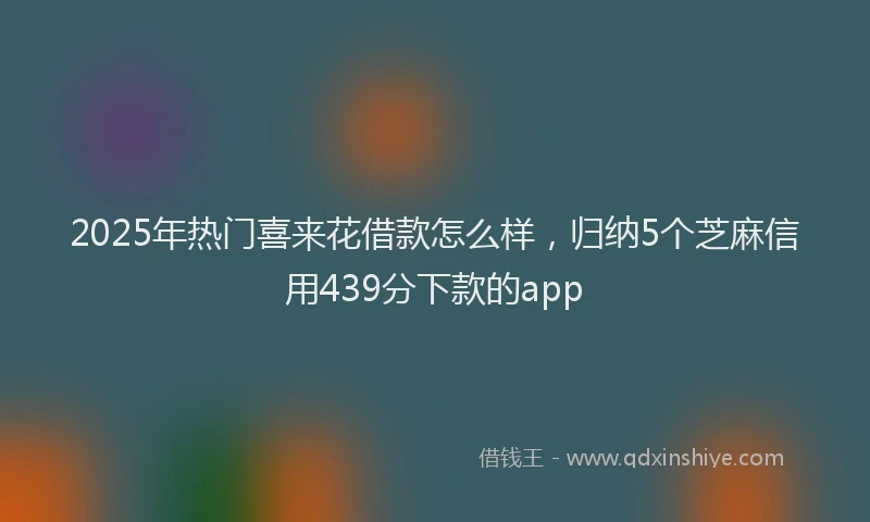 2025年热门喜来花借款怎么样，归纳5个芝麻信用439分下款的app