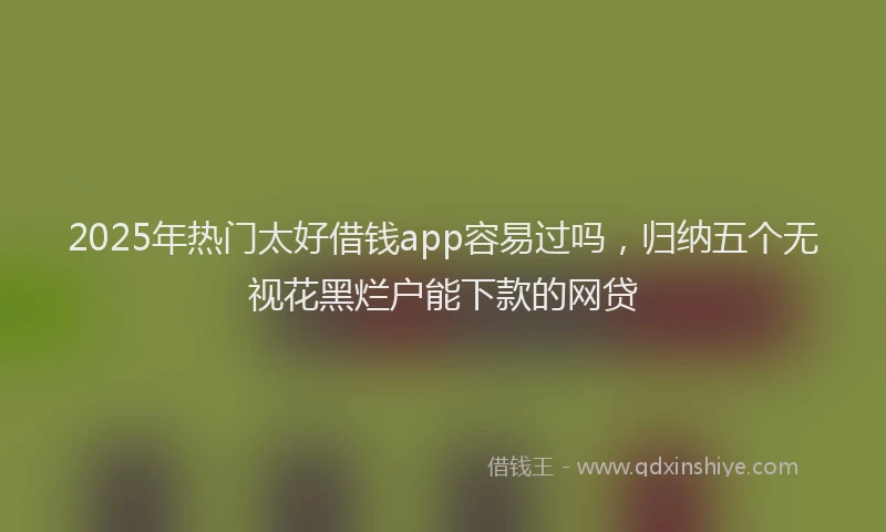 2025年热门太好借钱app容易过吗，归纳五个无视花黑烂户能下款的网贷