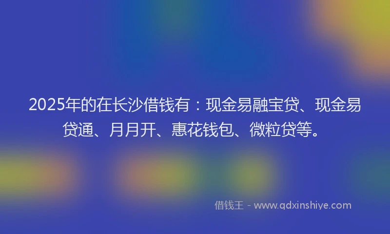 2025年的在长沙借钱有:现金易融宝贷、现金易贷通、月月开、惠花钱包、微粒贷等。