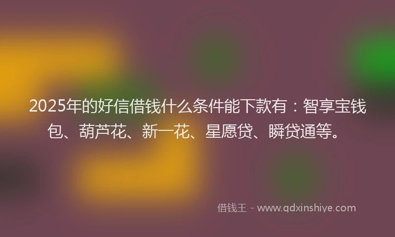 2025年的好信借钱什么条件能下款有：智享宝钱包、葫芦花、新一花、星愿贷、瞬贷通等。
