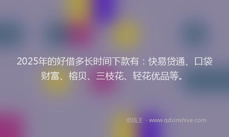 2025年的好借多长时间下款有：快易贷通、口袋财富、榕贝、三枝花、轻花优品等。