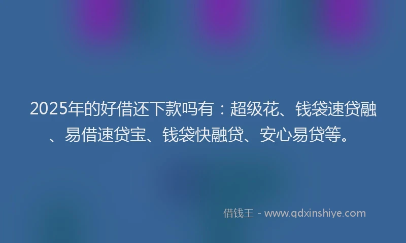 2025年的好借还下款吗有：超级花、钱袋速贷融、易借速贷宝、钱袋快融贷、安心易贷等。