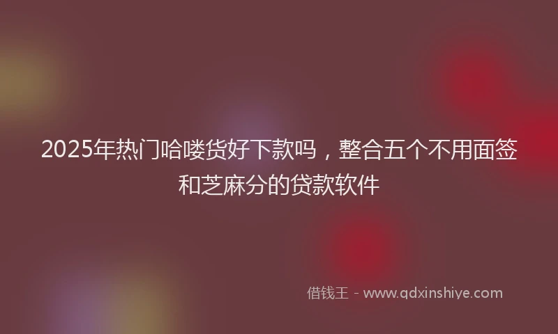 2025年热门哈喽货好下款吗，整合五个不用面签和芝麻分的贷款软件