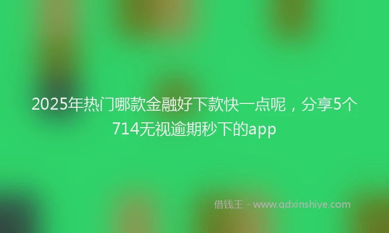 2025年热门哪款金融好下款快一点呢，分享5个714无视逾期秒下的app