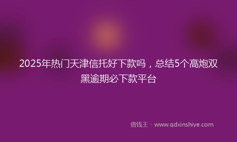 2025年热门天津信托好下款吗，总结5个高炮双黑逾期必下款平台