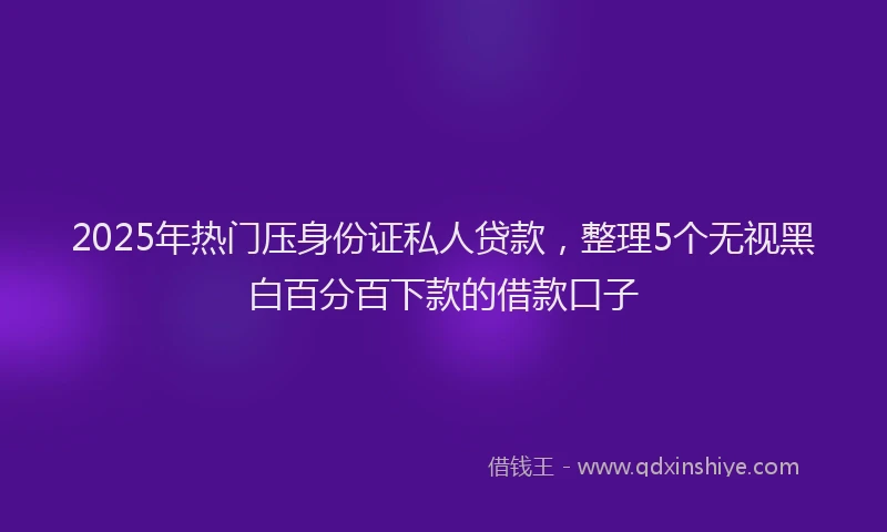 2025年热门压身份证私人贷款，整理5个无视黑白百分百下款的借款口子