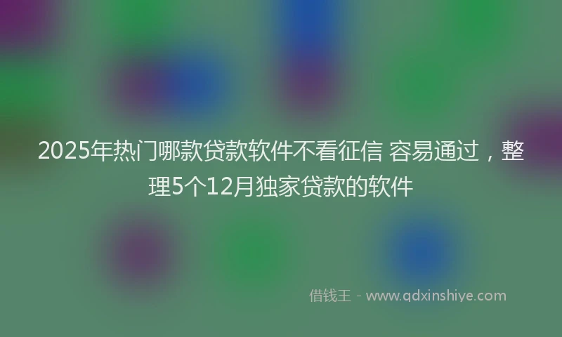 2025年热门哪款贷款软件不看征信 容易通过，整理5个12月独家贷款的软件