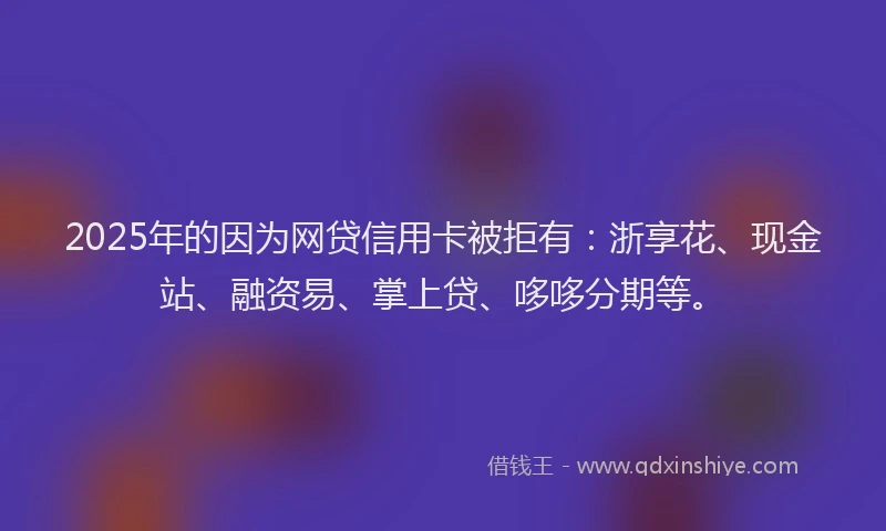 2025年的因为网贷信用卡被拒有：浙享花、现金站、融资易、掌上贷、哆哆分期等。