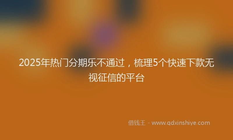 2025年热门分期乐不通过，梳理5个快速下款无视征信的平台