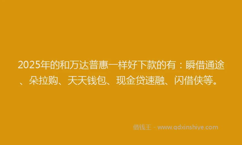 2025年的和万达普惠一样好下款的有：瞬借通途、朵拉购、天天钱包、现金贷速融、闪借侠等。