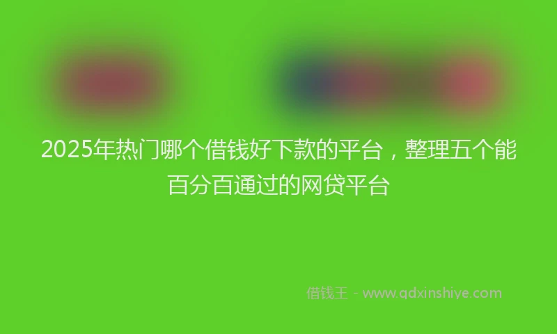 2025年热门哪个借钱好下款的平台，整理五个能百分百通过的网贷平台