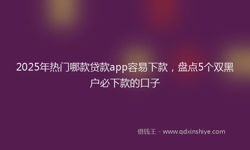 2025年热门哪款贷款app容易下款，盘点5个双黑户必下款的口子