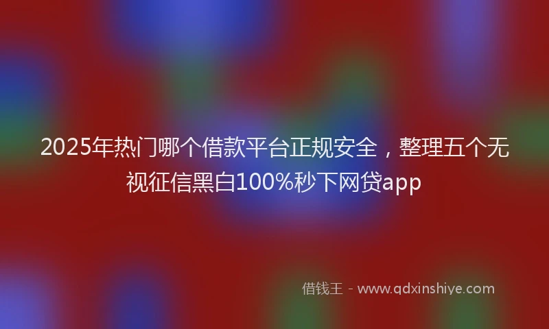 2025年热门哪个借款平台正规安全，整理五个无视征信黑白100%秒下网贷app
