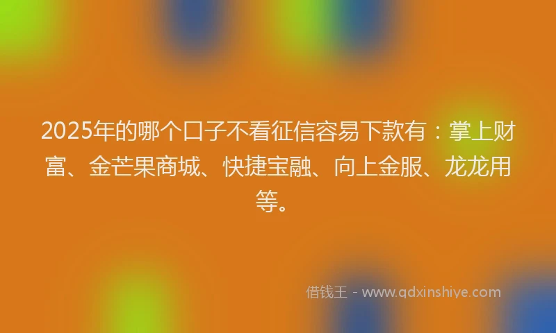 2025年的哪个口子不看征信容易下款有：掌上财富、金芒果商城、快捷宝融、向上金服、龙龙用等。