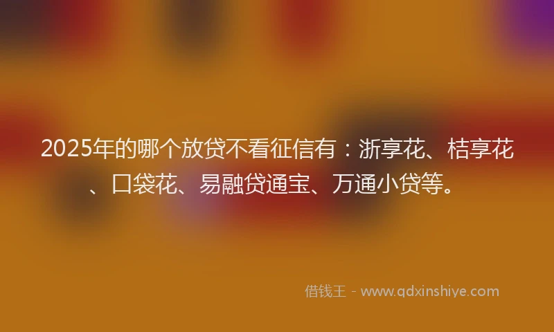 2025年的哪个放贷不看征信有：浙享花、桔享花、口袋花、易融贷通宝、万通小贷等。