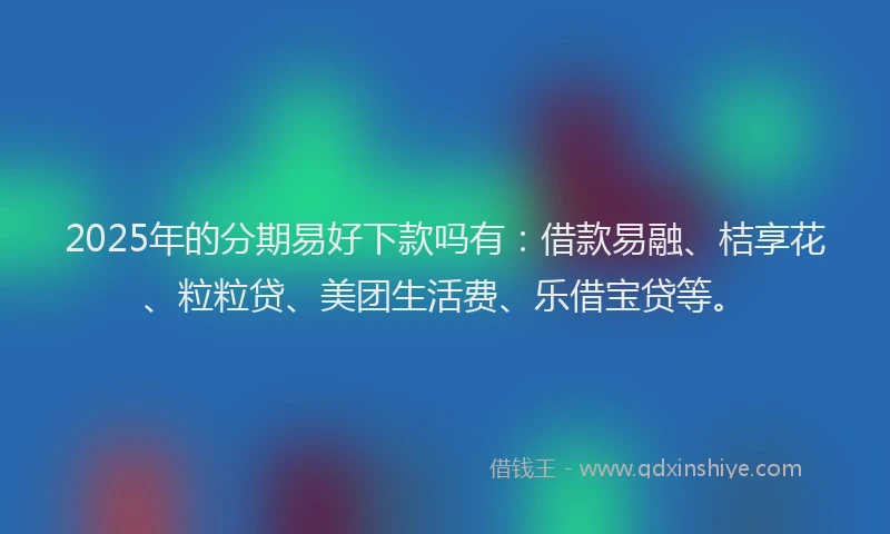 2025年的分期易好下款吗有：借款易融、桔享花、粒粒贷、美团生活费、乐借宝贷等。