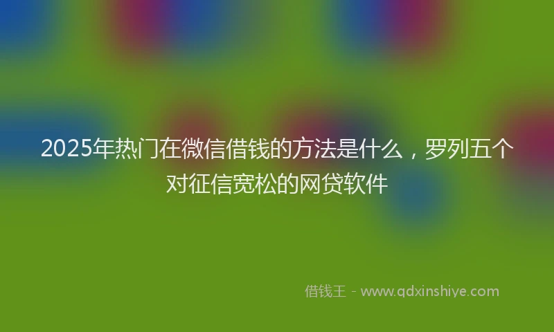 2025年热门在微信借钱的方法是什么，罗列五个对征信宽松的网贷软件