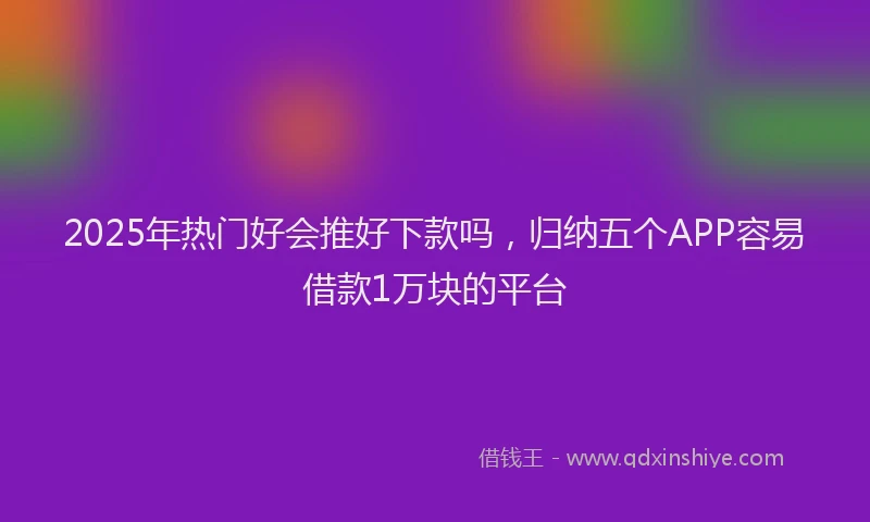 2025年热门好会推好下款吗，归纳五个APP容易借款1万块的平台