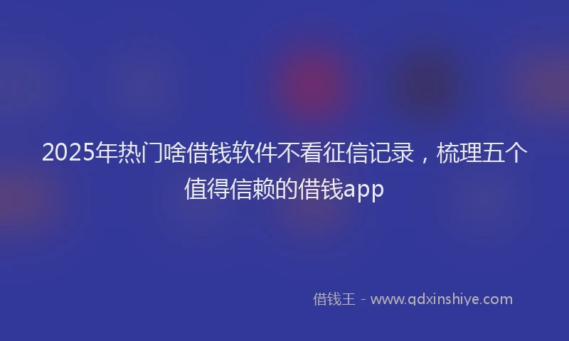 2025年热门啥借钱软件不看征信记录，梳理五个值得信赖的借钱app