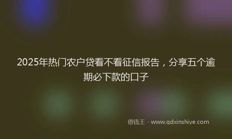 2025年热门农户贷看不看征信报告，分享五个逾期必下款的口子