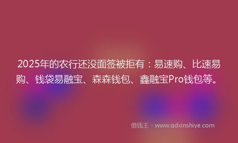 2025年的农行还没面签被拒有：易速购、比速易购、钱袋易融宝、森森钱包、鑫融宝Pro钱包等。