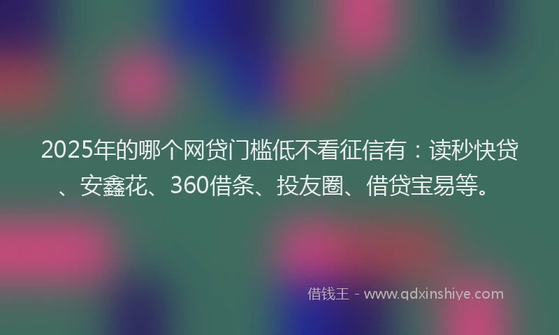 2025年的哪个网贷门槛低不看征信有：读秒快贷、安鑫花、360借条、投友圈、借贷宝易等。