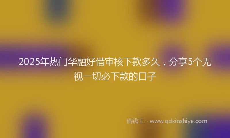 2025年热门华融好借审核下款多久，分享5个无视一切必下款的口子