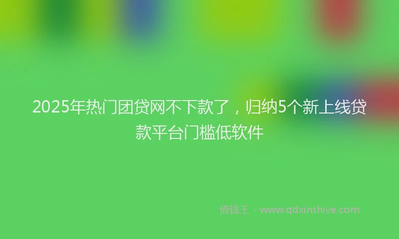 2025年热门团贷网不下款了，归纳5个新上线贷款平台门槛低软件