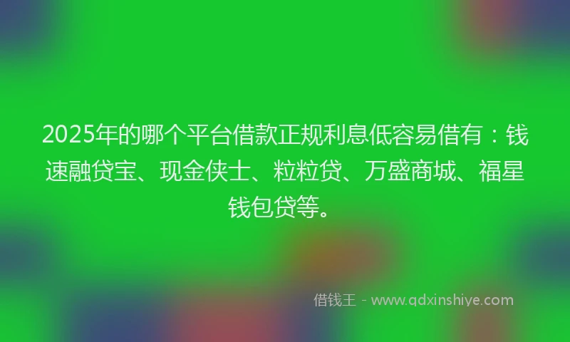 2025年的哪个平台借款正规利息低容易借有：钱速融贷宝、现金侠士、粒粒贷、万盛商城、福星钱包贷等。