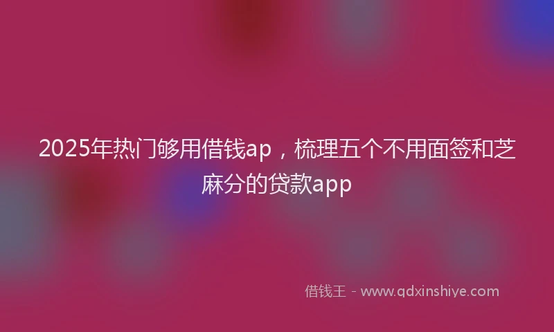 2025年热门够用借钱ap，梳理五个不用面签和芝麻分的贷款app