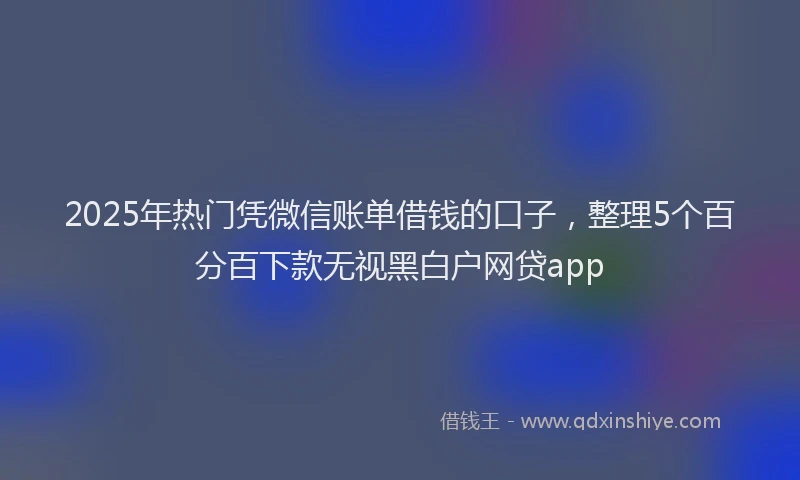 2025年热门凭微信账单借钱的口子，整理5个百分百下款无视黑白户网贷app